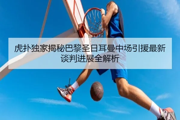 虎扑独家揭秘巴黎圣日耳曼中场引援最新谈判进展全解析