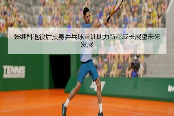 张继科退役后投身乒乓球青训助力新星成长展望未来发展
